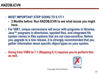 Copyright iTech Solutions
10
ANZOBJCVN
• MOST IMPORTANT STEP GOING TO 6.1/7.1
 2 Months before: Run ANZOBJCVN to see what issues you might
have .
• For V6R1, unique conversions will occur with programs in libraries,
Java™ programs in directories, spooled files, and integrated file
system names in files systems that are not case-sensitive. Before
you upgrade to a new release, it is strongly recommended that you
gather information about specific object types on your system.
• Going from V5R4 to 7.1 (Skipping 6.1) requires you to perform this
as well.
 