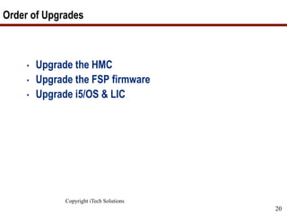Copyright iTech Solutions
20
Order of Upgrades
• Upgrade the HMC
• Upgrade the FSP firmware
• Upgrade i5/OS & LIC
 