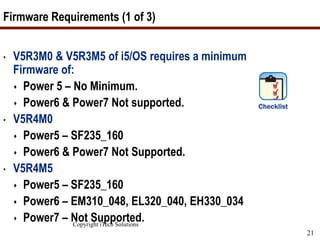 Copyright iTech Solutions
21
Firmware Requirements (1 of 3)
• V5R3M0 & V5R3M5 of i5/OS requires a minimum
Firmware of:
 Power 5 – No Minimum.
 Power6 & Power7 Not supported.
• V5R4M0
 Power5 – SF235_160
 Power6 & Power7 Not Supported.
• V5R4M5
 Power5 – SF235_160
 Power6 – EM310_048, EL320_040, EH330_034
 Power7 – Not Supported.
 