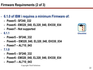 Copyright iTech Solutions
22
Firmware Requirements (2 of 3)
• 6.1.0 of IBM i requires a minimum Firmware of:
 Power5 - SF240_332
 Power6 - EM320_040, EL320_040, EH330_034
 Power7 - Not supported
• 6.1.1
 Power5 – SF240_332
 Power6 – EM320_040, EL320_040, EH330_034
 Power7 – AL710_043
• 7.1.0
 Power5 – SF240_332
 Power6 - EM320_040, EL320_040, EH330_034
 Power7 – AL710_043
 