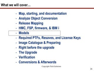 Copyright iTech Solutions
26
What we will cover…
• Map, starting, and documentation
• Analyze Object Conversion
• Release Mapping
• HMC, FSP, firmware, & IBM i
• Models
• Required PTFs, Resaves, and License Keys
• Image Catalogue & Preparing
• Right before the upgrade
• The Upgrade
• Verification
• Conversions & Afterwards
 