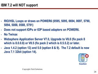 Copyright iTech Solutions
28
IBM 7.2 will NOT support
• RIO/HSL Loops or draws on POWER6 (0595, 5095, 0694, 0697, 5790,
5094, 5088, 0588, 5791)
• Does not support IOPs or IOP based adapters on POWER6.
• No Twinax
• Websphere Application Server V7.0, Upgrade to V8.0 (fix pack 8
which is 8.0.0.8) or V8.5 (fix pack 2 which is 8.5.5.2) or later.
• Java 1.4.2 (option 13) and 5.0 (option 8 & 9). The 7.2 default is now
Java 7.1 32bit (option 14).
 