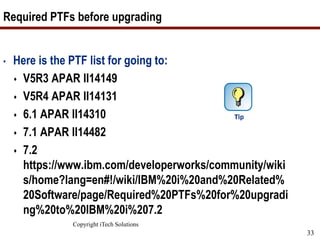 Copyright iTech Solutions
33
Required PTFs before upgrading
• Here is the PTF list for going to:
 V5R3 APAR II14149
 V5R4 APAR II14131
 6.1 APAR II14310
 7.1 APAR II14482
 7.2
https://www.ibm.com/developerworks/community/wiki
s/home?lang=en#!/wiki/IBM%20i%20and%20Related%
20Software/page/Required%20PTFs%20for%20upgradi
ng%20to%20IBM%20i%207.2
 
