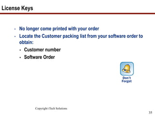 Copyright iTech Solutions
35
License Keys
• No longer come printed with your order
• Locate the Customer packing list from your software order to
obtain:
 Customer number
 Software Order
 
