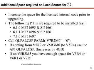 Copyright iTech Solutions
43
Additional Space required on Load Source for 7.2
• Increase the space for the licensed internal code prior to
upgrading.
• The following PTFs are required to be installed first:
• 6.1.0 MF51695 & SI51661
• 6.1.1 MF51696 & SI51661
• 7.1.0 MF51697
• Call QLPALCSP PARM(‘V7R2M0’ ‘0’)
• If coming from V5R2 or V5R3M0 (to V5R4) use the
API QLPALCSP. (Increases by 4GB)
• If on V5R3M5 you have enough space for V5R4 or
V6R1 or V7R1
 