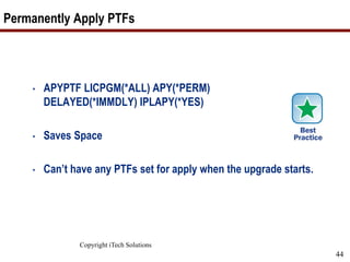 Copyright iTech Solutions
44
Permanently Apply PTFs
• APYPTF LICPGM(*ALL) APY(*PERM)
DELAYED(*IMMDLY) IPLAPY(*YES)
• Saves Space
• Can’t have any PTFs set for apply when the upgrade starts.
 