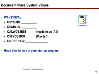 Copyright iTech Solutions
45
Document these System Values
• WRKSYSVAL
 QSYSLIBL __________
 QUSRLIBL __________
 QALWOBJRST _____ (Needs to be *All)
 QVFYOBJRST ______ (Max is 3)
 QSTRUPPGM _______________
• Good time to look at your startup program.
 