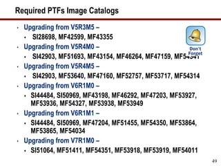 Required PTFs Image Catalogs
• Upgrading from V5R3M5 –
 SI28698, MF42599, MF43355
• Upgrading from V5R4M0 –
 SI42903, MF51693, MF43154, MF46264, MF47159, MF54341
• Upgrading from V5R4M5 –
 SI42903, MF53640, MF47160, MF52757, MF53717, MF54314
• Upgrading from V6R1M0 –
 SI44484, SI50969, MF43198, MF46292, MF47203, MF53927,
MF53936, MF54327, MF53938, MF53949
• Upgrading from V6R1M1 –
 SI44484, SI50969, MF47204, MF51455, MF54350, MF53864,
MF53865, MF54034
• Upgrading from V7R1M0 –
 SI51064, MF51411, MF54351, MF53918, MF53919, MF54011
49
 