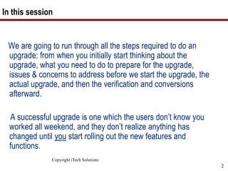 Copyright iTech Solutions
2
In this session
We are going to run through all the steps required to do an
upgrade: from when you initially start thinking about the
upgrade, what you need to do to prepare for the upgrade,
issues & concerns to address before we start the upgrade, the
actual upgrade, and then the verification and conversions
afterward.
A successful upgrade is one which the users don’t know you
worked all weekend, and they don’t realize anything has
changed until you start rolling out the new features and
functions.
 
