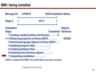 Copyright iTech Solutions
74
IBM i being installed
Message ID. . . : CPI2070 i5/OS Installation Status
+---------------------------------------------------+
Stage 2 | XX % |
+---------------------------------------------------+
Installation Objects
Stage Completed Restored
1 Creating needed profiles and libraries . . . . : X
>> 2 Restoring programs to library QSYS . . . . . . : XXXXX
3 Restoring language objects to library QSYS . . :
4 Updating program table . . . . . . . . . . . . :
5 Installing database files. . . . . . . . . . . :
6 Installing base directory objects . . . . . . :
7 Completing installation . . . . . . . . :
i5/OS is a trademark of IBM in the United States and other countries.
 