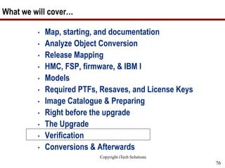 Copyright iTech Solutions
76
What we will cover…
• Map, starting, and documentation
• Analyze Object Conversion
• Release Mapping
• HMC, FSP, firmware, & IBM I
• Models
• Required PTFs, Resaves, and License Keys
• Image Catalogue & Preparing
• Right before the upgrade
• The Upgrade
• Verification
• Conversions & Afterwards
 