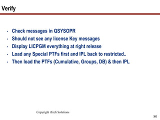 Copyright iTech Solutions
80
Verify
• Check messages in QSYSOPR
• Should not see any license Key messages
• Display LICPGM everything at right release
• Load any Special PTFs first and IPL back to restricted..
• Then load the PTFs (Cumulative, Groups, DB) & then IPL
 