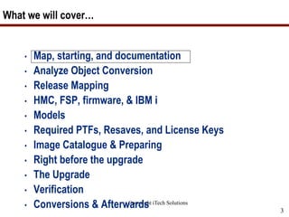 Copyright iTech Solutions
3
What we will cover…
• Map, starting, and documentation
• Analyze Object Conversion
• Release Mapping
• HMC, FSP, firmware, & IBM i
• Models
• Required PTFs, Resaves, and License Keys
• Image Catalogue & Preparing
• Right before the upgrade
• The Upgrade
• Verification
• Conversions & Afterwards
 