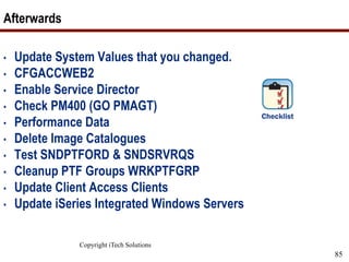 Copyright iTech Solutions
85
Afterwards
• Update System Values that you changed.
• CFGACCWEB2
• Enable Service Director
• Check PM400 (GO PMAGT)
• Performance Data
• Delete Image Catalogues
• Test SNDPTFORD & SNDSRVRQS
• Cleanup PTF Groups WRKPTFGRP
• Update Client Access Clients
• Update iSeries Integrated Windows Servers
 
