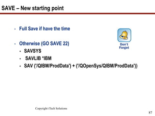 Copyright iTech Solutions
87
SAVE – New starting point
• Full Save if have the time
• Otherwise (GO SAVE 22)
 SAVSYS
 SAVLIB *IBM
 SAV ('/QIBM/ProdData') + ('/QOpenSys/QIBM/ProdData'))
 