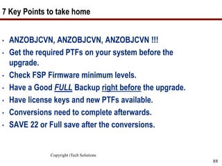 Copyright iTech Solutions
88
7 Key Points to take home
• ANZOBJCVN, ANZOBJCVN, ANZOBJCVN !!!
• Get the required PTFs on your system before the
upgrade.
• Check FSP Firmware minimum levels.
• Have a Good FULL Backup right before the upgrade.
• Have license keys and new PTFs available.
• Conversions need to complete afterwards.
• SAVE 22 or Full save after the conversions.
 