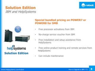 How to Upgrade to IBM i 7.2 8
Special bundled pricing on POWER7 or
POWER8 for SMB
•  Free processor activations from IBM
•  No-charge service voucher from IBM
•  Free installation and setup assistance from
HelpSystems
•  Free online product training and remote services from
HelpSystems
•  Can include maintenance
Solution Edition
IBM and HelpSystems
Solution Edition
 