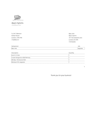 Invoice
Ajay's Sytems

Date:

29/09/2013

Established 2012

Invoice Id:

1

Customer ID:

E.Atikinson

To: Mr E Atikinson

Ajay Jassi

58 Barn Road

Ajay's Sytems

London, LY9O P09

101-102 Zoolands Lane

77569853214

London,LT6 OP8
7707502693

Salesperson

Job

Payment Terms

Due Date

Ajay Jassi

Upgrade

Due upon receipt

29/09/2013

Price

Amount

Description

Quantity

Intel i3 3.3 GHz

1

£103.00

£103.00

Corsair Vengeance 8GB Memory

1

£49.99

£49.99

WD Blue 1TB Internal HDD

1

£49.99

£49.99

Windows 8 Pro Upgrade

1

£56.44

£56.44

Subtotal

£259.42

VAT and Installation

Thank you for your business!

£51.88

Total

£311.30

 