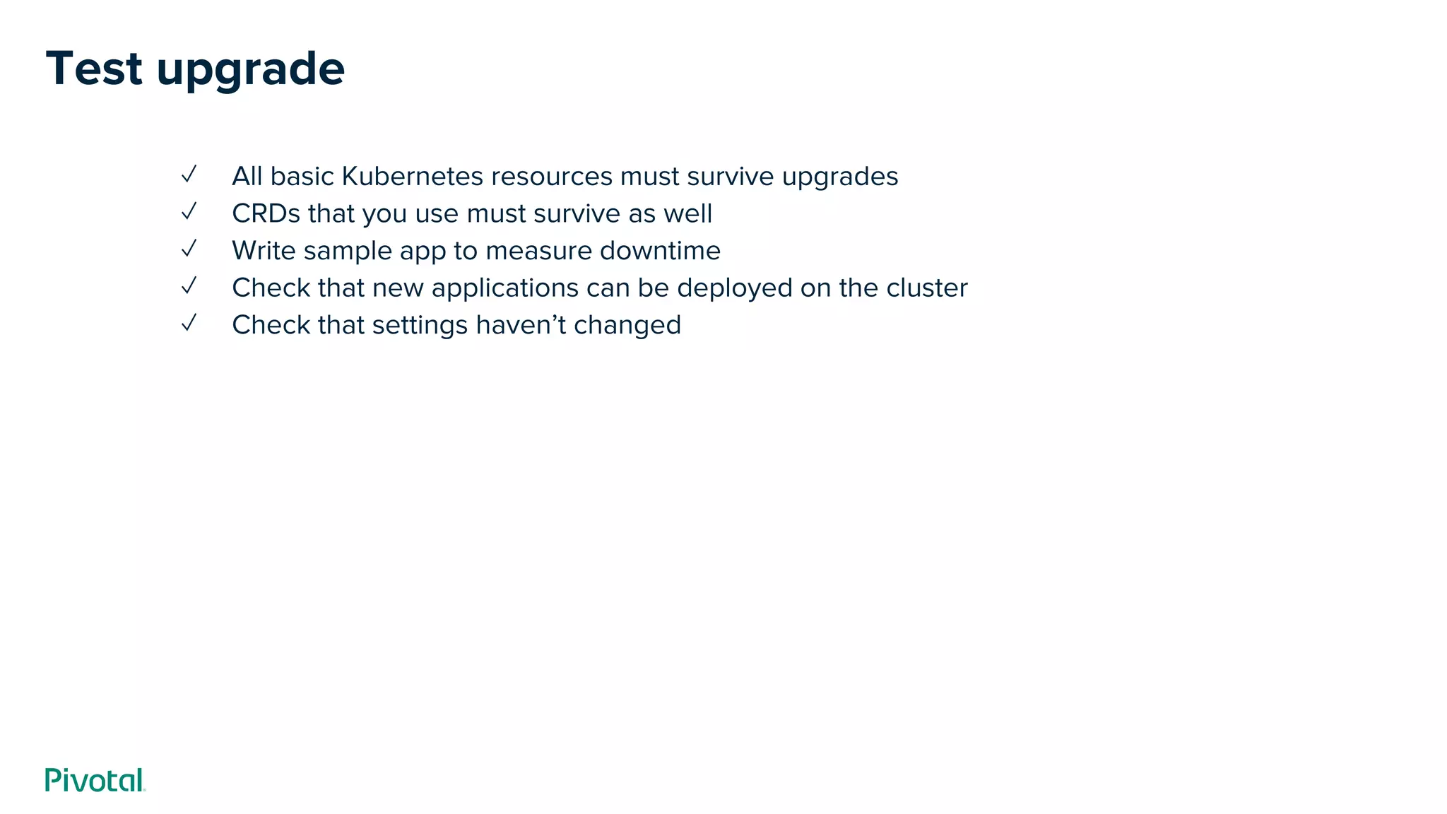 ✓ All basic Kubernetes resources must survive upgrades
✓ CRDs that you use must survive as well
✓ Write sample app to measure downtime
✓ Check that new applications can be deployed on the cluster
✓ Check that settings haven’t changed
Test upgrade
 