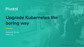 © Copyright 2018 Pivotal Software, Inc. All rights Reserved. Version 1.0
Upgrade Kubernetes the
boring way
Oleksandr Slynko
@alex_sly
 