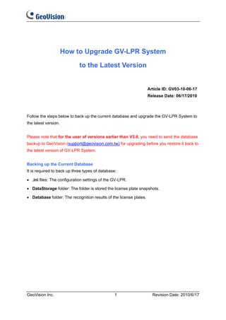 How to Upgrade GV-LPR System

                             to the Latest Version


                                                                    Article ID: GV03-10-06-17
                                                                    Release Date: 06/17/2010



Follow the steps below to back up the current database and upgrade the GV-LPR System to
the latest version.


Please note that for the user of versions earlier than V3.0, you need to send the database
backup to GeoVision (support@geovision.com.tw) for upgrading before you restore it back to
the latest version of GV-LPR System.


Backing up the Current Database
It is required to back up three types of database:

• .ini files: The configuration settings of the GV-LPR.

• DataStorage folder: The folder is stored the license plate snapshots.

• Database folder: The recognition results of the license plates.




GeoVision Inc.                                  1                     Revision Date: 2010/6/17
 