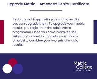 If you are not happy with your matric results,
you can upgrade them. To upgrade your matric
results, you register on the Adult Matric
programme. Once you have improved the
subjects you want to upgrade, you apply to
Umalusi to combine your two sets of matric
results.
Upgrade Matric – Amended Senior Certificate
 