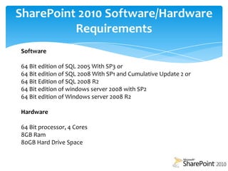 SharePoint 2010 Software/Hardware Requirements Software64 Bit edition of SQL 2005 With SP3 or64 Bit edition of SQL 2008 With SP1 and Cumulative Update 2 or64 Bit Edition of SQL 2008 R264 Bit edition of windows server 2008 with SP264 Bit edition of Windows server 2008 R2Hardware64 Bit processor, 4 Cores8GB Ram 80GB Hard Drive Space
