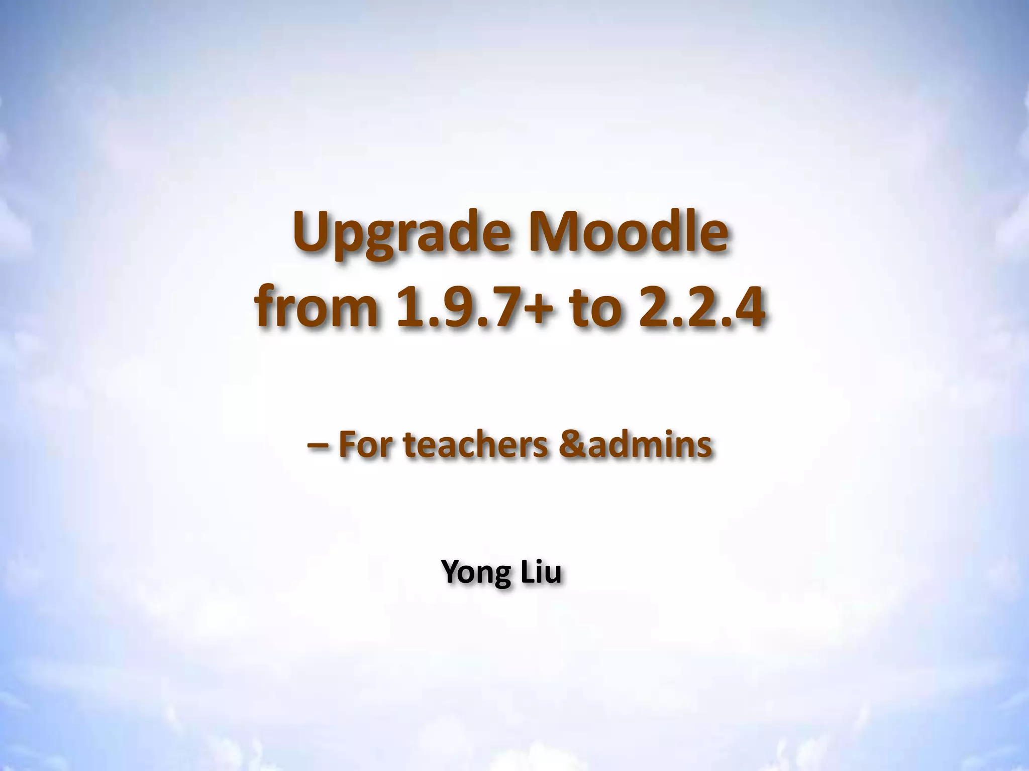 Upgrade Moodle from 1.9 to 2.2
Upgrade Moodle
from 1.9.7+ to 2.2.4
– For teachers &admins
Yong Liu