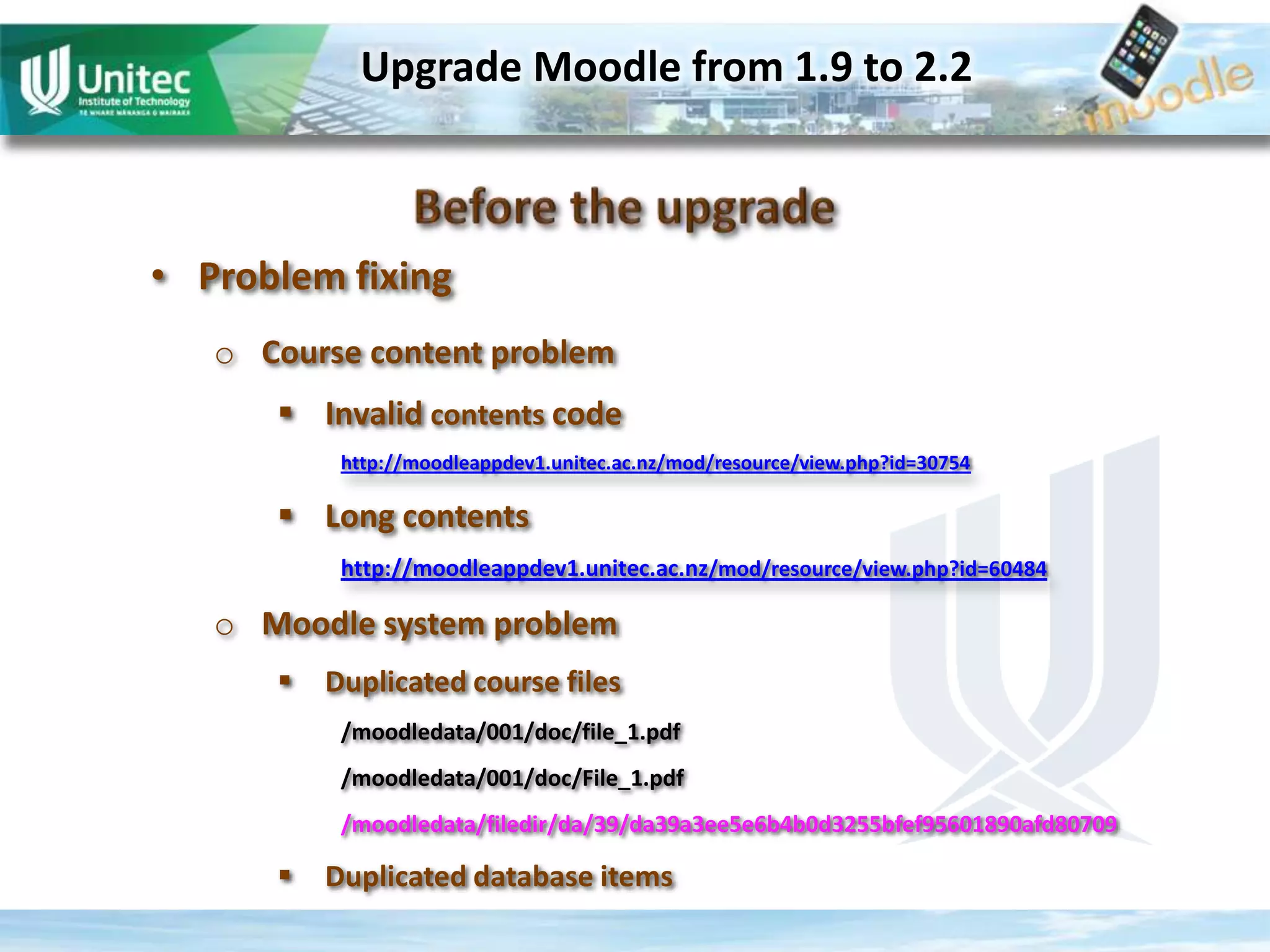 Upgrade Moodle from 1.9 to 2.2
• Problem fixing
o Course content problem
Invalid contents code
http://moodleappdev1.unitec.ac.nz/mod/resource/view.php?id=30754
Long contents
http://moodleappdev1.unitec.ac.nz/mod/resource/view.php?id=60484
o Moodle system problem
Duplicated course files
/moodledata/001/doc/file_1.pdf
/moodledata/001/doc/File_1.pdf
/moodledata/filedir/da/39/da39a3ee5e6b4b0d3255bfef95601890afd80709
Duplicated database items