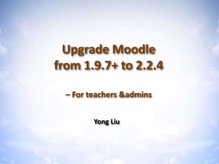 Upgrade Moodle from 1.9 to 2.2



  Upgrade Moodle
from 1.9.7+ to 2.2.4

  – For teachers &admins


         Yong Liu
 