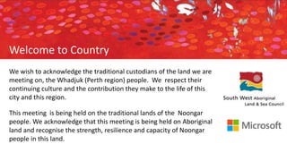 We wish to acknowledge the traditional custodians of the land we are
meeting on, the Whadjuk (Perth region) people. We respect their
continuing culture and the contribution they make to the life of this
city and this region.
This meeting is being held on the traditional lands of the Noongar
people. We acknowledge that this meeting is being held on Aboriginal
land and recognise the strength, resilience and capacity of Noongar
people in this land.
Welcome to Country
 