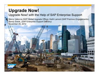 Upgrade Now!
Upgrade Now! with the Help of SAP Enterprise Support
Marco Valencia (SAP Global Upgrade Office), Keith Lamont (SAP Premium Engagements),
Randy Swink, (SAP Enterprise Support Delivery)
November 29, 2012
 