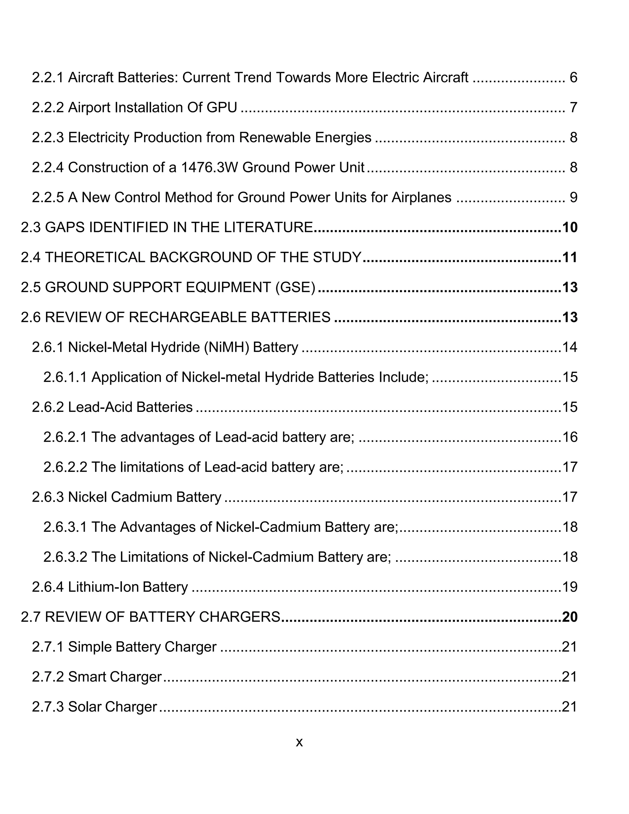 x
2.2.1 Aircraft Batteries: Current Trend Towards More Electric Aircraft ....................... 6
2.2.2 Airport Installation Of GPU ................................................................................ 7
2.2.3 Electricity Production from Renewable Energies ............................................... 8
2.2.4 Construction of a 1476.3W Ground Power Unit................................................. 8
2.2.5 A New Control Method for Ground Power Units for Airplanes ........................... 9
2.3 GAPS IDENTIFIED IN THE LITERATURE.............................................................10
2.4 THEORETICAL BACKGROUND OF THE STUDY.................................................11
2.5 GROUND SUPPORT EQUIPMENT (GSE) ............................................................13
2.6 REVIEW OF RECHARGEABLE BATTERIES ........................................................13
2.6.1 Nickel-Metal Hydride (NiMH) Battery ................................................................14
2.6.1.1 Application of Nickel-metal Hydride Batteries Include; ................................15
2.6.2 Lead-Acid Batteries ..........................................................................................15
2.6.2.1 The advantages of Lead-acid battery are; ..................................................16
2.6.2.2 The limitations of Lead-acid battery are; .....................................................17
2.6.3 Nickel Cadmium Battery ...................................................................................17
2.6.3.1 The Advantages of Nickel-Cadmium Battery are;........................................18
2.6.3.2 The Limitations of Nickel-Cadmium Battery are; .........................................18
2.6.4 Lithium-Ion Battery ...........................................................................................19
2.7 REVIEW OF BATTERY CHARGERS.....................................................................20
2.7.1 Simple Battery Charger ....................................................................................21
2.7.2 Smart Charger..................................................................................................21
2.7.3 Solar Charger...................................................................................................21
 