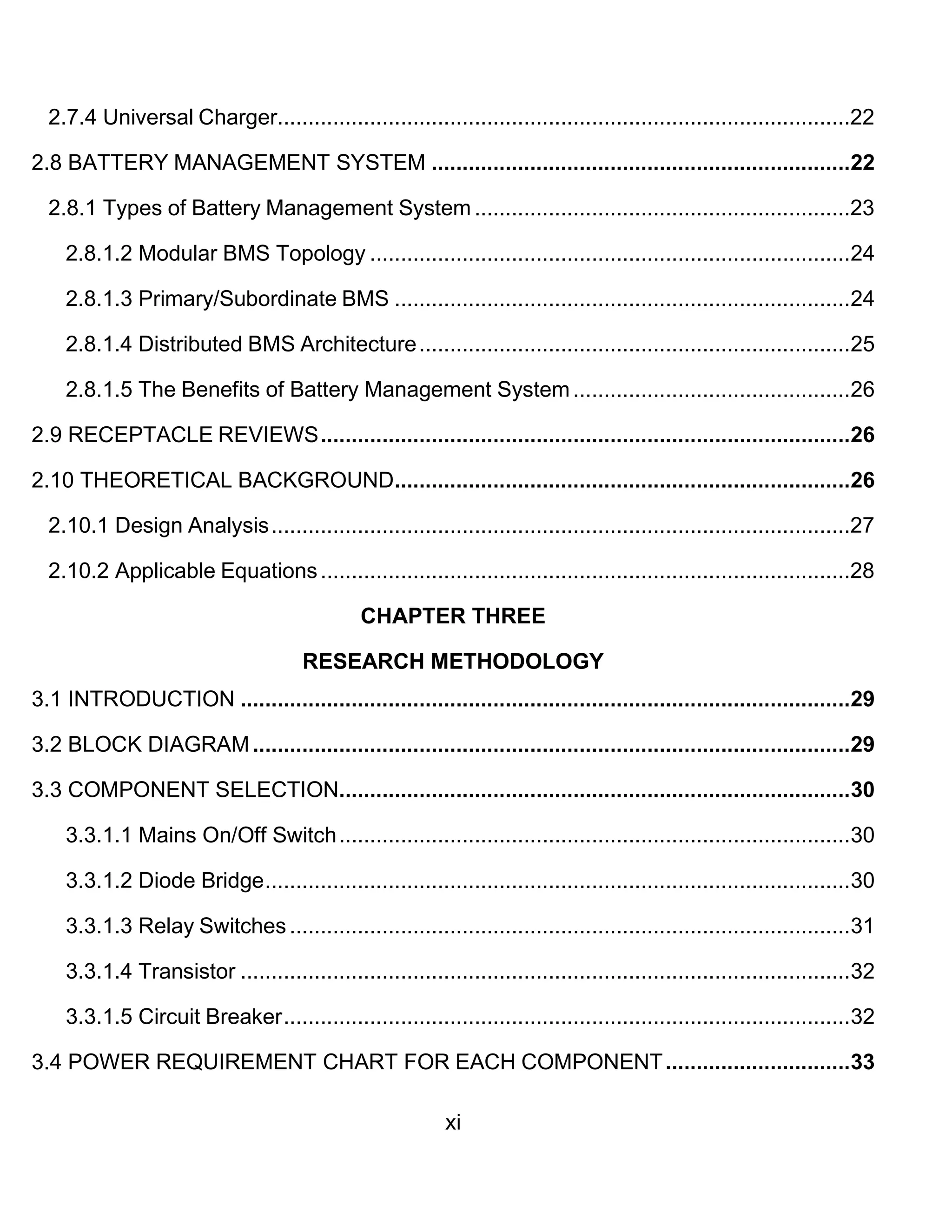 xi
2.7.4 Universal Charger.............................................................................................22
2.8 BATTERY MANAGEMENT SYSTEM ....................................................................22
2.8.1 Types of Battery Management System .............................................................23
2.8.1.2 Modular BMS Topology ..............................................................................24
2.8.1.3 Primary/Subordinate BMS ..........................................................................24
2.8.1.4 Distributed BMS Architecture......................................................................25
2.8.1.5 The Benefits of Battery Management System.............................................26
2.9 RECEPTACLE REVIEWS......................................................................................26
2.10 THEORETICAL BACKGROUND..........................................................................26
2.10.1 Design Analysis..............................................................................................27
2.10.2 Applicable Equations......................................................................................28
CHAPTER THREE
RESEARCH METHODOLOGY
3.1 INTRODUCTION ...................................................................................................29
3.2 BLOCK DIAGRAM.................................................................................................29
3.3 COMPONENT SELECTION...................................................................................30
3.3.1.1 Mains On/Off Switch...................................................................................30
3.3.1.2 Diode Bridge...............................................................................................30
3.3.1.3 Relay Switches...........................................................................................31
3.3.1.4 Transistor ...................................................................................................32
3.3.1.5 Circuit Breaker............................................................................................32
3.4 POWER REQUIREMENT CHART FOR EACH COMPONENT..............................33
 