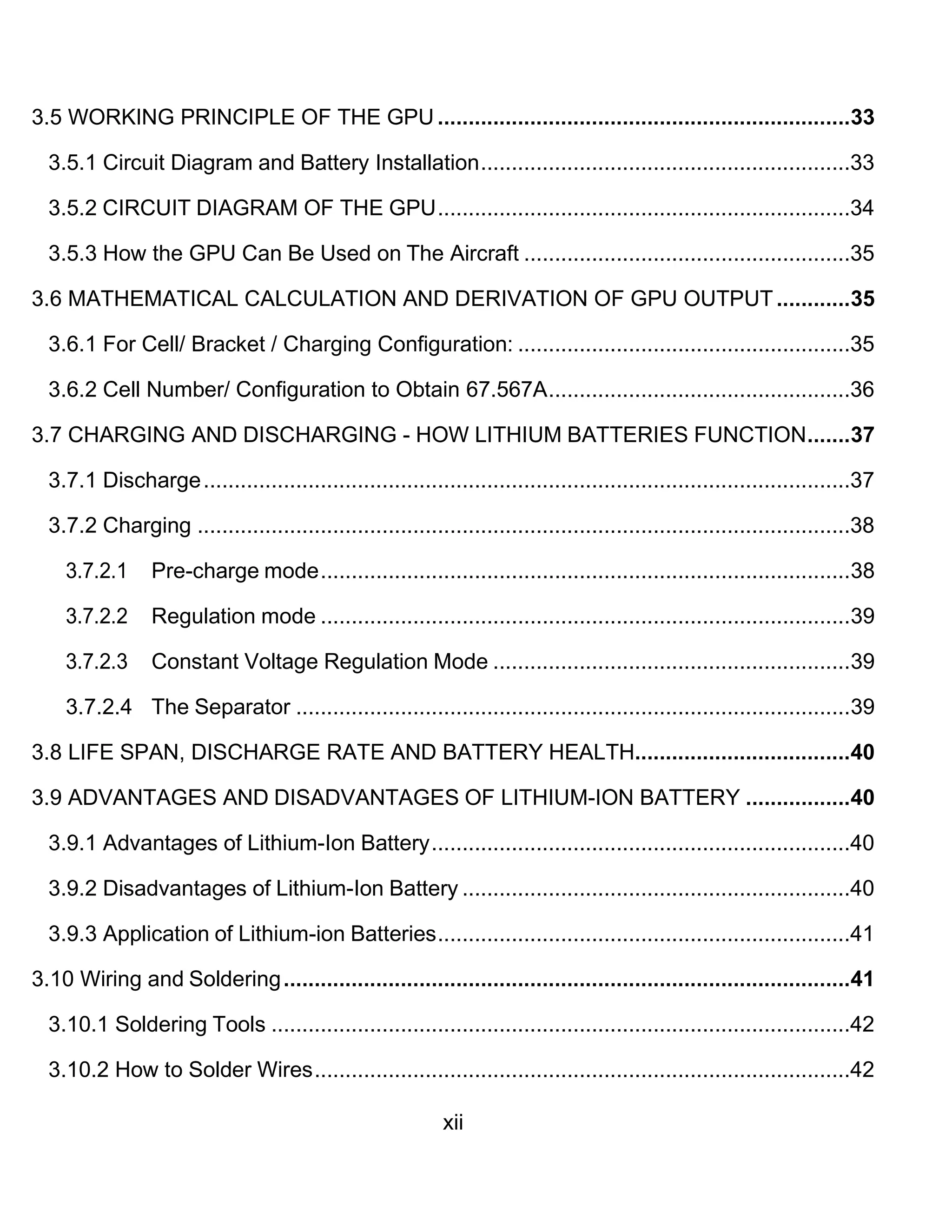 xii
3.5 WORKING PRINCIPLE OF THE GPU ...................................................................33
3.5.1 Circuit Diagram and Battery Installation............................................................33
3.5.2 CIRCUIT DIAGRAM OF THE GPU...................................................................34
3.5.3 How the GPU Can Be Used on The Aircraft .....................................................35
3.6 MATHEMATICAL CALCULATION AND DERIVATION OF GPU OUTPUT............35
3.6.1 For Cell/ Bracket / Charging Configuration: ......................................................35
3.6.2 Cell Number/ Configuration to Obtain 67.567A.................................................36
3.7 CHARGING AND DISCHARGING - HOW LITHIUM BATTERIES FUNCTION.......37
3.7.1 Discharge.........................................................................................................37
3.7.2 Charging ..........................................................................................................38
3.7.2.1 Pre-charge mode......................................................................................38
3.7.2.2 Regulation mode ......................................................................................39
3.7.2.3 Constant Voltage Regulation Mode ..........................................................39
3.7.2.4 The Separator ..........................................................................................39
3.8 LIFE SPAN, DISCHARGE RATE AND BATTERY HEALTH...................................40
3.9 ADVANTAGES AND DISADVANTAGES OF LITHIUM-ION BATTERY .................40
3.9.1 Advantages of Lithium-Ion Battery....................................................................40
3.9.2 Disadvantages of Lithium-Ion Battery ...............................................................40
3.9.3 Application of Lithium-ion Batteries...................................................................41
3.10 Wiring and Soldering............................................................................................41
3.10.1 Soldering Tools ..............................................................................................42
3.10.2 How to Solder Wires.......................................................................................42
 