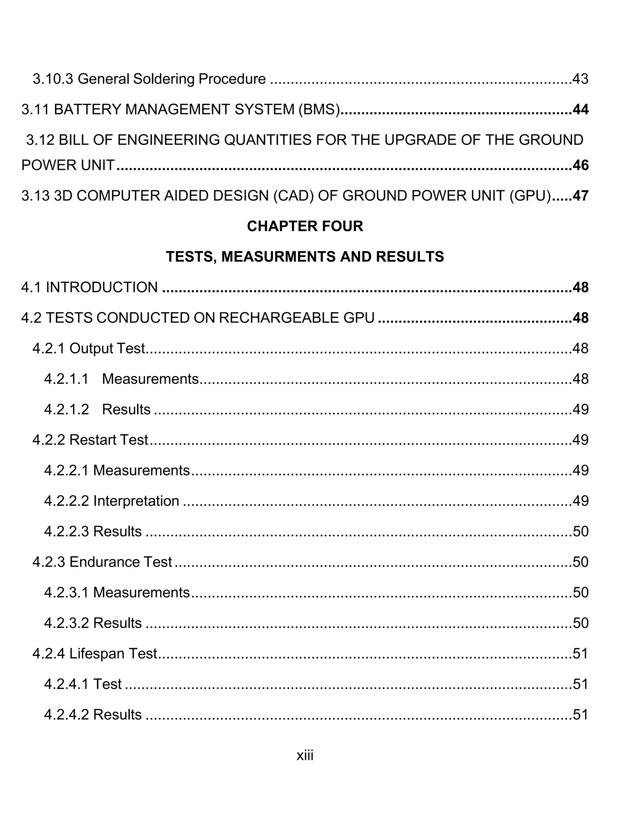 xiii
3.10.3 General Soldering Procedure .........................................................................43
3.11 BATTERY MANAGEMENT SYSTEM (BMS)........................................................44
3.12 BILL OF ENGINEERING QUANTITIES FOR THE UPGRADE OF THE GROUND
POWER UNIT..............................................................................................................46
3.13 3D COMPUTER AIDED DESIGN (CAD) OF GROUND POWER UNIT (GPU).....47
CHAPTER FOUR
TESTS, MEASURMENTS AND RESULTS
4.1 INTRODUCTION ...................................................................................................48
4.2 TESTS CONDUCTED ON RECHARGEABLE GPU ...............................................48
4.2.1 Output Test.......................................................................................................48
4.2.1.1 Measurements..........................................................................................48
4.2.1.2 Results .....................................................................................................49
4.2.2 Restart Test......................................................................................................49
4.2.2.1 Measurements............................................................................................49
4.2.2.2 Interpretation ..............................................................................................49
4.2.2.3 Results .......................................................................................................50
4.2.3 Endurance Test................................................................................................50
4.2.3.1 Measurements............................................................................................50
4.2.3.2 Results .......................................................................................................50
4.2.4 Lifespan Test....................................................................................................51
4.2.4.1 Test ............................................................................................................51
4.2.4.2 Results .......................................................................................................51
 