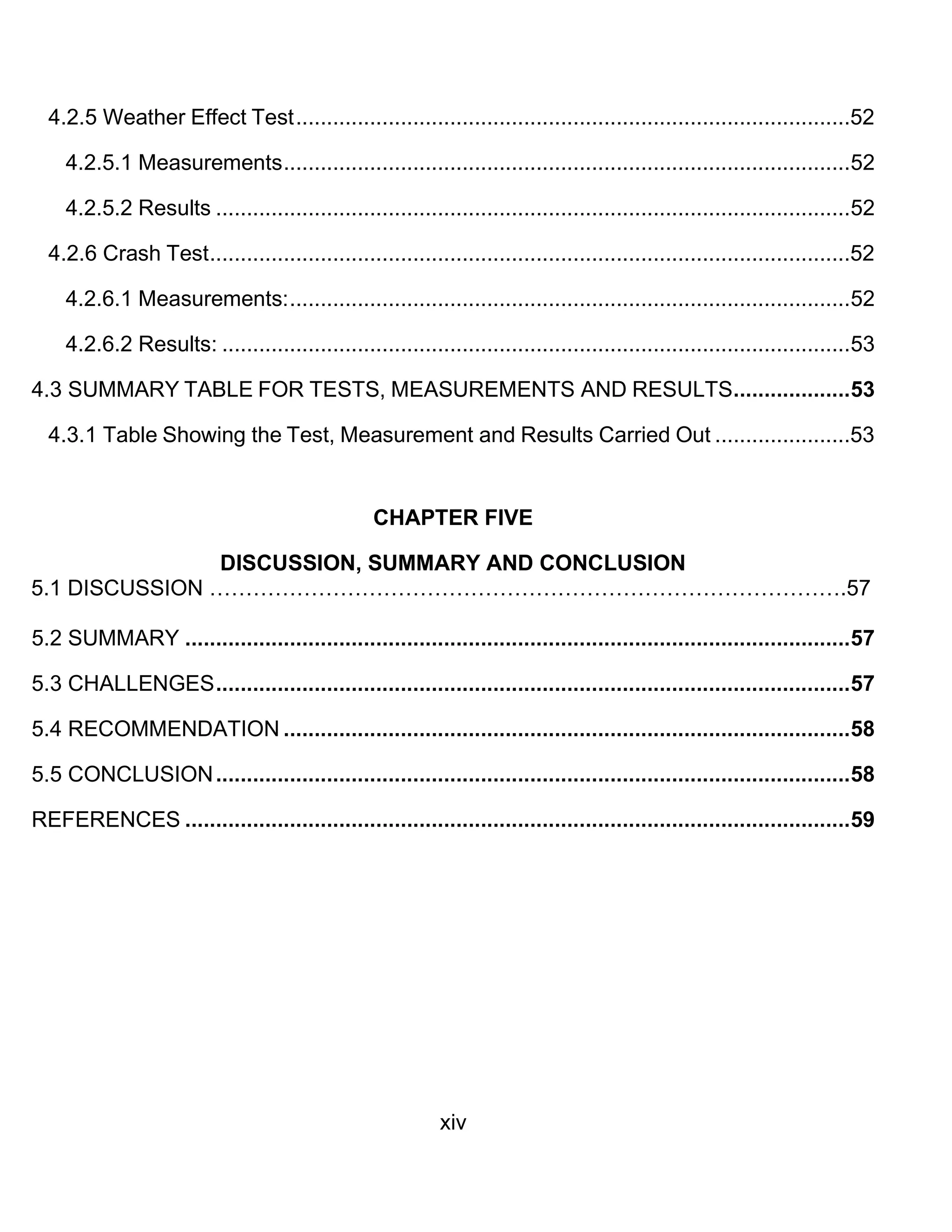 xiv
4.2.5 Weather Effect Test..........................................................................................52
4.2.5.1 Measurements............................................................................................52
4.2.5.2 Results .......................................................................................................52
4.2.6 Crash Test........................................................................................................52
4.2.6.1 Measurements:...........................................................................................52
4.2.6.2 Results: ......................................................................................................53
4.3 SUMMARY TABLE FOR TESTS, MEASUREMENTS AND RESULTS...................53
4.3.1 Table Showing the Test, Measurement and Results Carried Out ......................53
CHAPTER FIVE
DISCUSSION, SUMMARY AND CONCLUSION
5.1 DISCUSSION …………………………………………………………………………….57
5.2 SUMMARY ............................................................................................................57
5.3 CHALLENGES.......................................................................................................57
5.4 RECOMMENDATION ............................................................................................58
5.5 CONCLUSION.......................................................................................................58
REFERENCES ............................................................................................................59
 