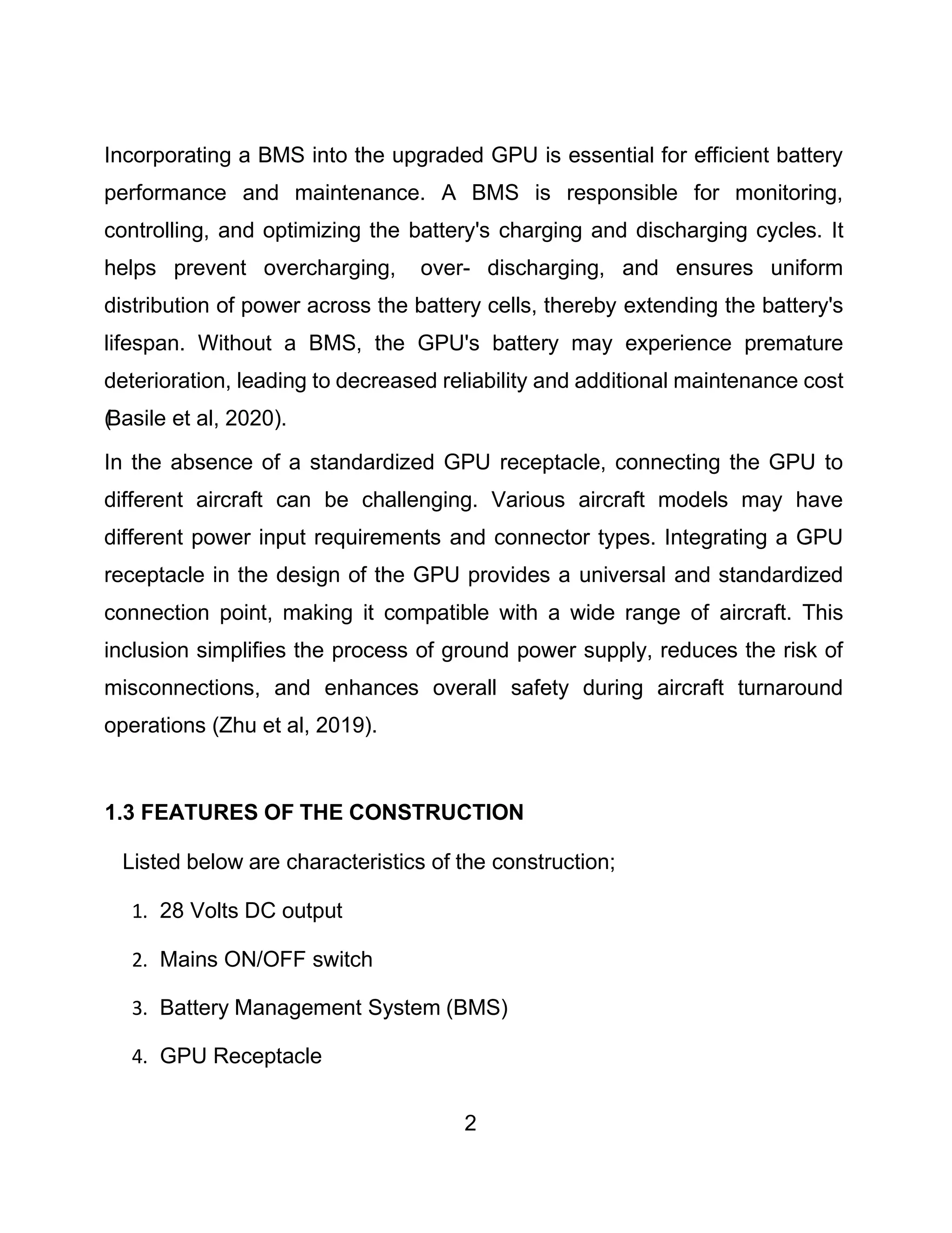 2
Incorporating a BMS into the upgraded GPU is essential for efficient battery
performance and maintenance. A BMS is responsible for monitoring,
controlling, and optimizing the battery's charging and discharging cycles. It
helps prevent overcharging, over- discharging, and ensures uniform
distribution of power across the battery cells, thereby extending the battery's
lifespan. Without a BMS, the GPU's battery may experience premature
deterioration, leading to decreased reliability and additional maintenance cost
(
Basile et al, 2020).
In the absence of a standardized GPU receptacle, connecting the GPU to
different aircraft can be challenging. Various aircraft models may have
different power input requirements and connector types. Integrating a GPU
receptacle in the design of the GPU provides a universal and standardized
connection point, making it compatible with a wide range of aircraft. This
inclusion simplifies the process of ground power supply, reduces the risk of
misconnections, and enhances overall safety during aircraft turnaround
operations (Zhu et al, 2019).
1.3 FEATURES OF THE CONSTRUCTION
Listed below are characteristics of the construction;
1. 28 Volts DC output
2. Mains ON/OFF switch
3. Battery Management System (BMS)
4. GPU Receptacle
 