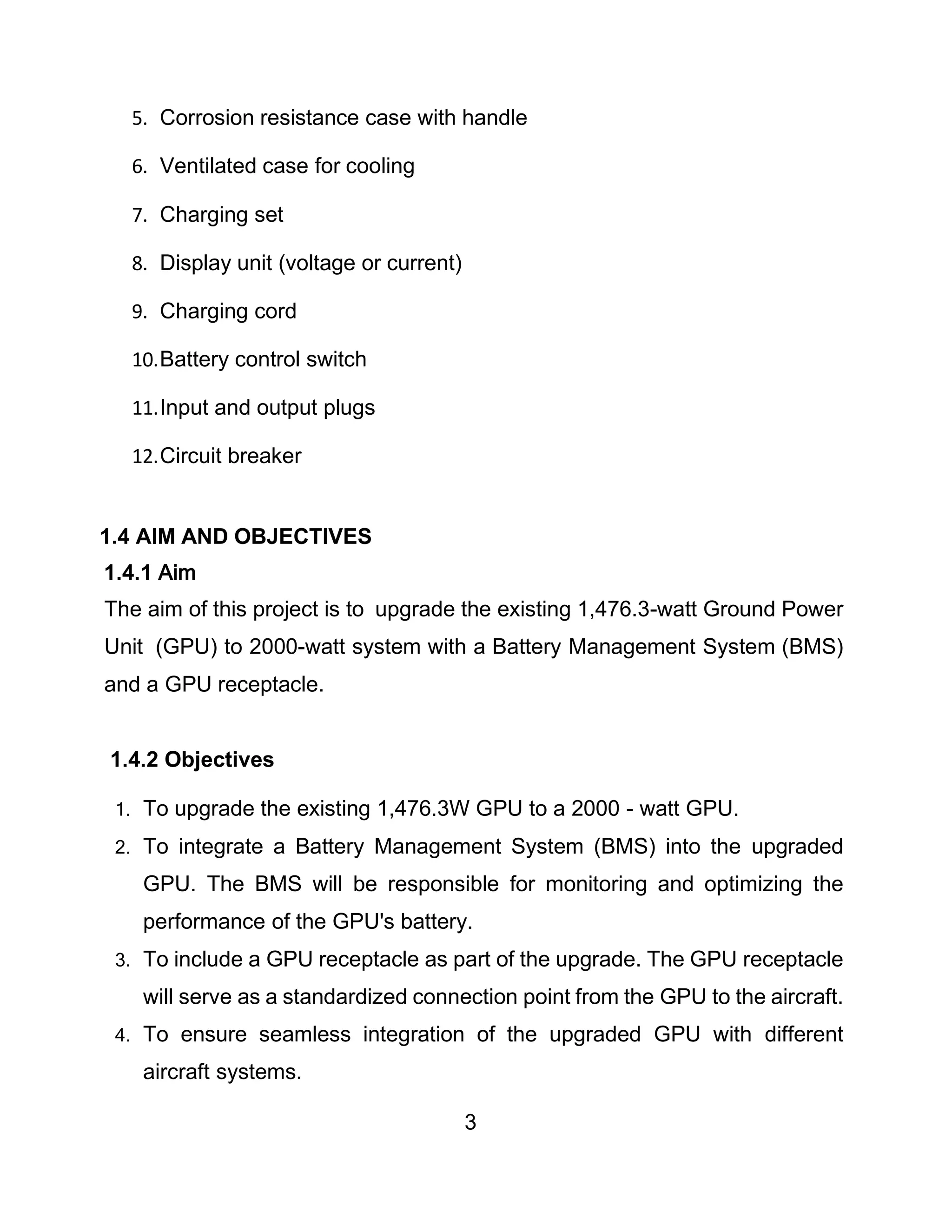 3
5. Corrosion resistance case with handle
6. Ventilated case for cooling
7. Charging set
8. Display unit (voltage or current)
9. Charging cord
10.Battery control switch
11.Input and output plugs
12.Circuit breaker
1.4 AIM AND OBJECTIVES
1.4.1 Aim
The aim of this project is to upgrade the existing 1,476.3-watt Ground Power
Unit (GPU) to 2000-watt system with a Battery Management System (BMS)
and a GPU receptacle.
1.4.2 Objectives
1. To upgrade the existing 1,476.3W GPU to a 2000 - watt GPU.
2. To integrate a Battery Management System (BMS) into the upgraded
GPU. The BMS will be responsible for monitoring and optimizing the
performance of the GPU's battery.
3. To include a GPU receptacle as part of the upgrade. The GPU receptacle
will serve as a standardized connection point from the GPU to the aircraft.
4. To ensure seamless integration of the upgraded GPU with different
aircraft systems.
 