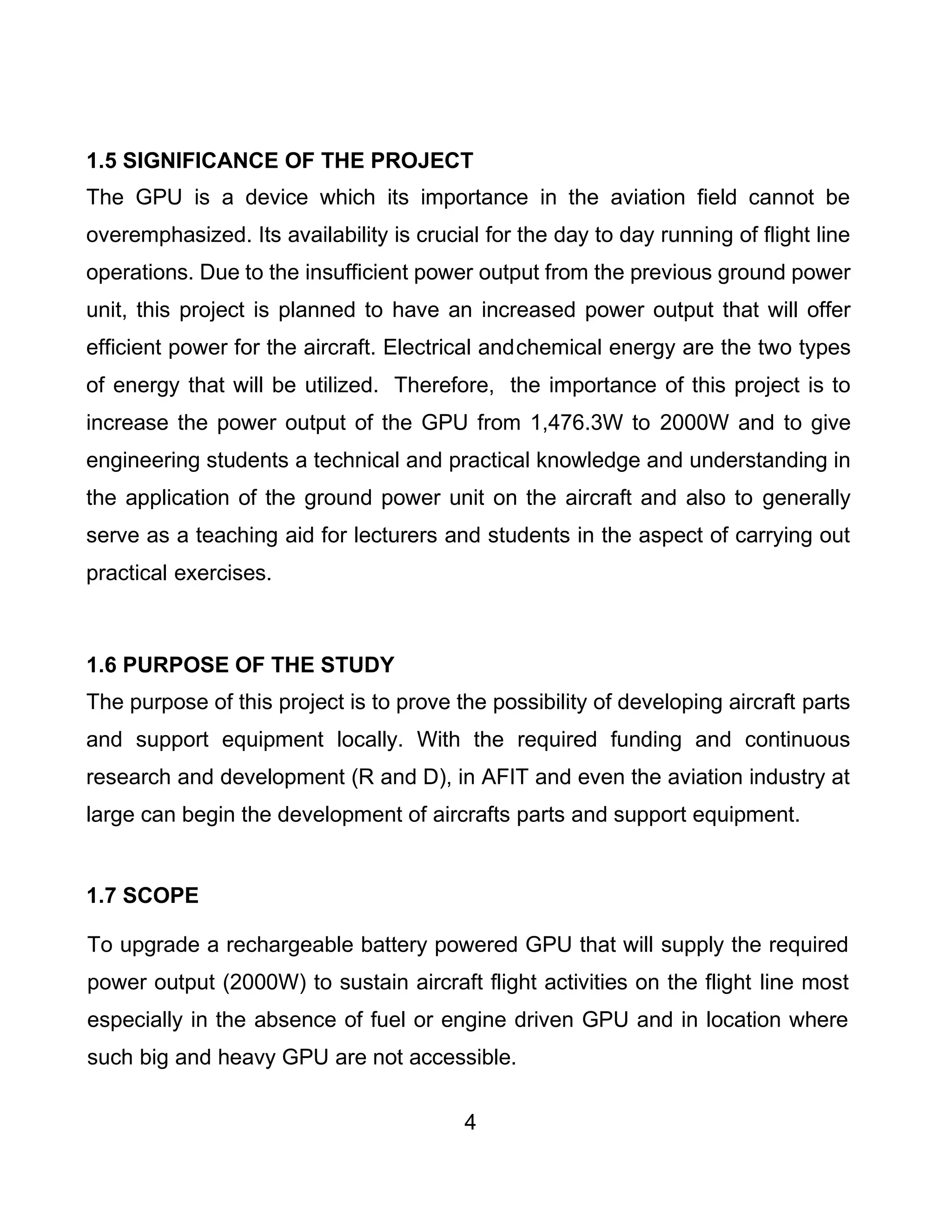 4
1.5 SIGNIFICANCE OF THE PROJECT
The GPU is a device which its importance in the aviation field cannot be
overemphasized. Its availability is crucial for the day to day running of flight line
operations. Due to the insufficient power output from the previous ground power
unit, this project is planned to have an increased power output that will offer
efficient power for the aircraft. Electrical andchemical energy are the two types
of energy that will be utilized. Therefore, the importance of this project is to
increase the power output of the GPU from 1,476.3W to 2000W and to give
engineering students a technical and practical knowledge and understanding in
the application of the ground power unit on the aircraft and also to generally
serve as a teaching aid for lecturers and students in the aspect of carrying out
practical exercises.
1.6 PURPOSE OF THE STUDY
The purpose of this project is to prove the possibility of developing aircraft parts
and support equipment locally. With the required funding and continuous
research and development (R and D), in AFIT and even the aviation industry at
large can begin the development of aircrafts parts and support equipment.
1.7 SCOPE
To upgrade a rechargeable battery powered GPU that will supply the required
power output (2000W) to sustain aircraft flight activities on the flight line most
especially in the absence of fuel or engine driven GPU and in location where
such big and heavy GPU are not accessible.
 