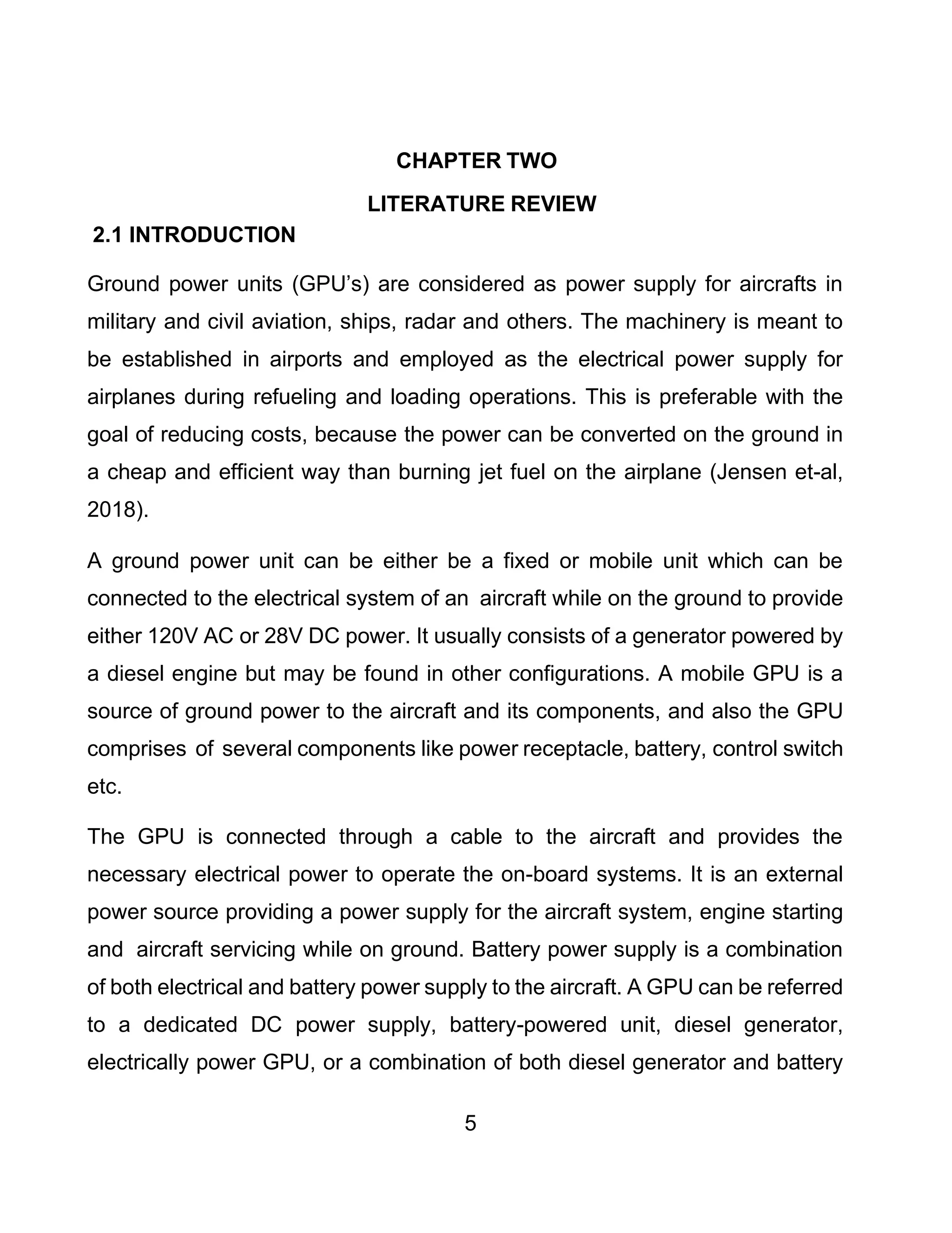 5
CHAPTER TWO
LITERATURE REVIEW
2.1 INTRODUCTION
Ground power units (GPU’s) are considered as power supply for aircrafts in
military and civil aviation, ships, radar and others. The machinery is meant to
be established in airports and employed as the electrical power supply for
airplanes during refueling and loading operations. This is preferable with the
goal of reducing costs, because the power can be converted on the ground in
a cheap and efficient way than burning jet fuel on the airplane (Jensen et-al,
2018).
A ground power unit can be either be a fixed or mobile unit which can be
connected to the electrical system of an aircraft while on the ground to provide
either 120V AC or 28V DC power. It usually consists of a generator powered by
a diesel engine but may be found in other configurations. A mobile GPU is a
source of ground power to the aircraft and its components, and also the GPU
comprises of several components like power receptacle, battery, control switch
etc.
The GPU is connected through a cable to the aircraft and provides the
necessary electrical power to operate the on-board systems. It is an external
power source providing a power supply for the aircraft system, engine starting
and aircraft servicing while on ground. Battery power supply is a combination
of both electrical and battery power supply to the aircraft. A GPU can be referred
to a dedicated DC power supply, battery-powered unit, diesel generator,
electrically power GPU, or a combination of both diesel generator and battery
 