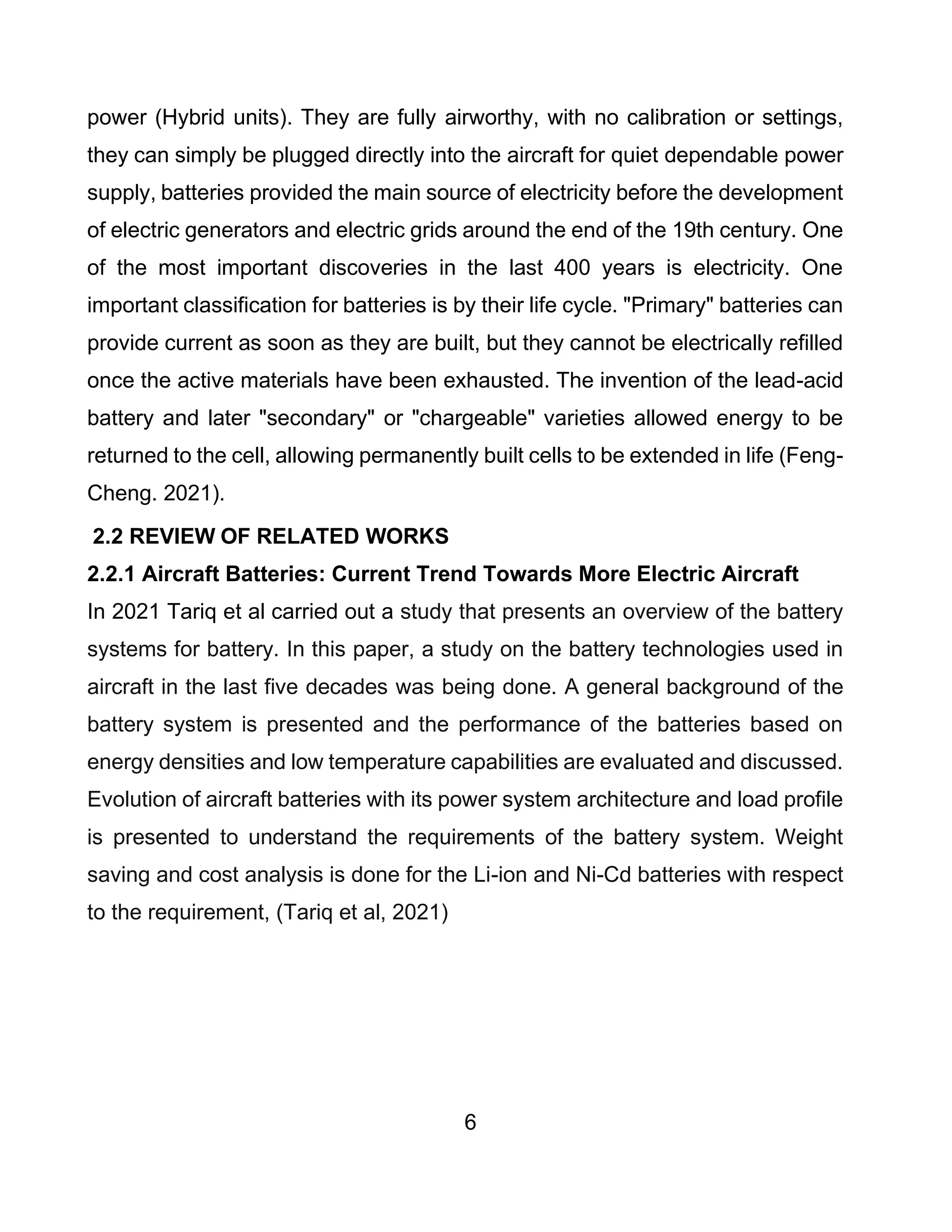 6
power (Hybrid units). They are fully airworthy, with no calibration or settings,
they can simply be plugged directly into the aircraft for quiet dependable power
supply, batteries provided the main source of electricity before the development
of electric generators and electric grids around the end of the 19th century. One
of the most important discoveries in the last 400 years is electricity. One
important classification for batteries is by their life cycle. "Primary" batteries can
provide current as soon as they are built, but they cannot be electrically refilled
once the active materials have been exhausted. The invention of the lead-acid
battery and later "secondary" or "chargeable" varieties allowed energy to be
returned to the cell, allowing permanently built cells to be extended in life (Feng-
Cheng. 2021).
2.2 REVIEW OF RELATED WORKS
2.2.1 Aircraft Batteries: Current Trend Towards More Electric Aircraft
In 2021 Tariq et al carried out a study that presents an overview of the battery
systems for battery. In this paper, a study on the battery technologies used in
aircraft in the last five decades was being done. A general background of the
battery system is presented and the performance of the batteries based on
energy densities and low temperature capabilities are evaluated and discussed.
Evolution of aircraft batteries with its power system architecture and load profile
is presented to understand the requirements of the battery system. Weight
saving and cost analysis is done for the Li-ion and Ni-Cd batteries with respect
to the requirement, (Tariq et al, 2021)
 