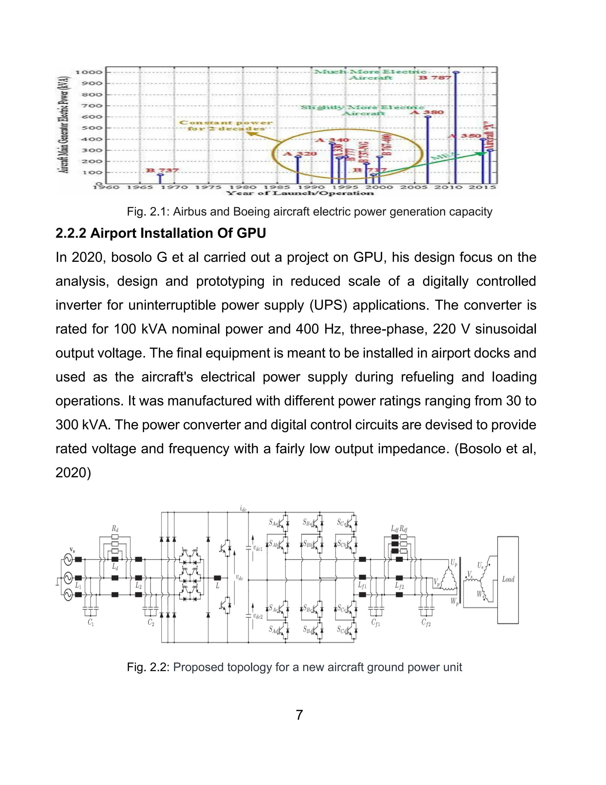 7
Fig. 2.1: Airbus and Boeing aircraft electric power generation capacity
2.2.2 Airport Installation Of GPU
In 2020, bosolo G et al carried out a project on GPU, his design focus on the
analysis, design and prototyping in reduced scale of a digitally controlled
inverter for uninterruptible power supply (UPS) applications. The converter is
rated for 100 kVA nominal power and 400 Hz, three-phase, 220 V sinusoidal
output voltage. The final equipment is meant to be installed in airport docks and
used as the aircraft's electrical power supply during refueling and loading
operations. It was manufactured with different power ratings ranging from 30 to
300 kVA. The power converter and digital control circuits are devised to provide
rated voltage and frequency with a fairly low output impedance. (Bosolo et al,
2020)
Fig. 2.2: Proposed topology for a new aircraft ground power unit
 