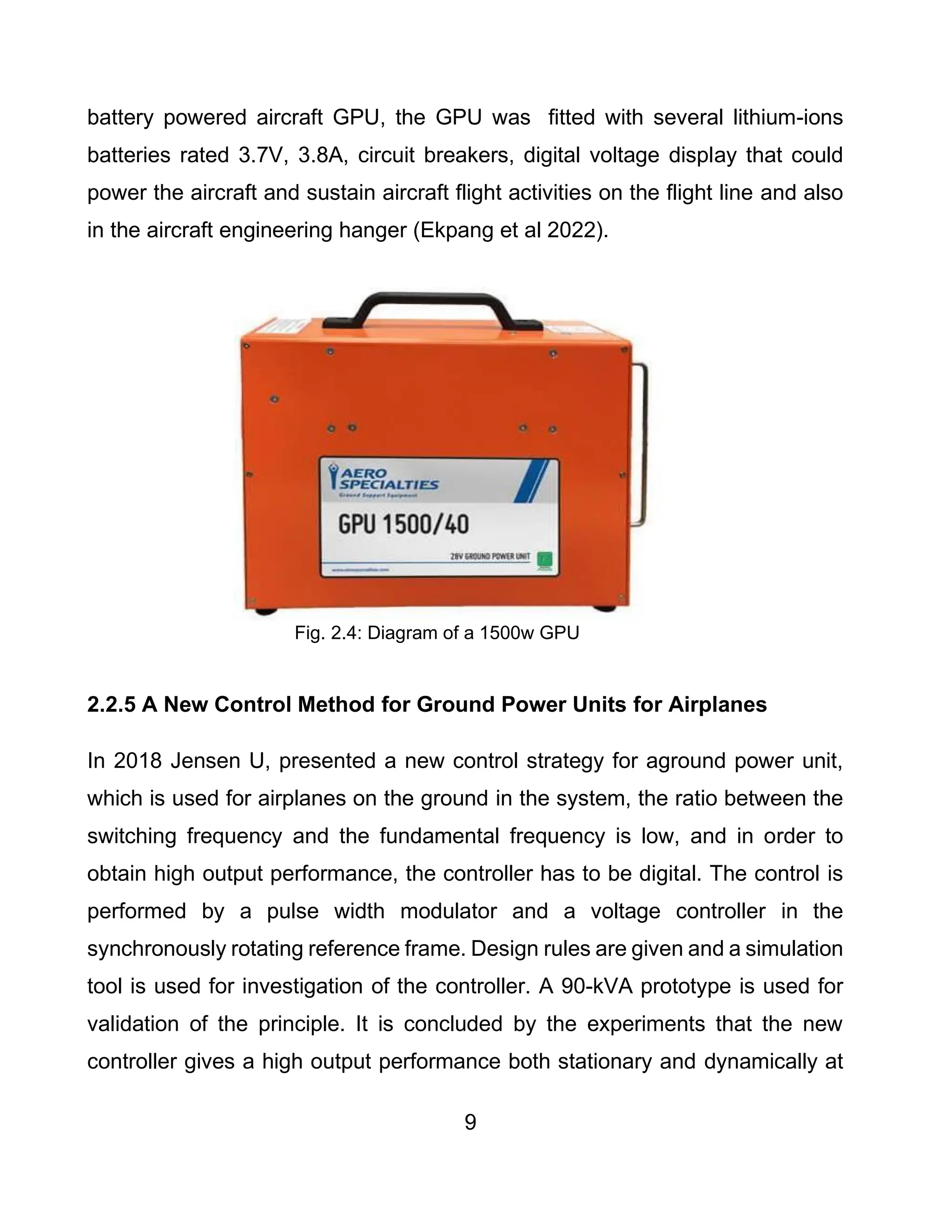 9
battery powered aircraft GPU, the GPU was fitted with several lithium-ions
batteries rated 3.7V, 3.8A, circuit breakers, digital voltage display that could
power the aircraft and sustain aircraft flight activities on the flight line and also
in the aircraft engineering hanger (Ekpang et al 2022).
Fig. 2.4: Diagram of a 1500w GPU
2.2.5 A New Control Method for Ground Power Units for Airplanes
In 2018 Jensen U, presented a new control strategy for aground power unit,
which is used for airplanes on the ground in the system, the ratio between the
switching frequency and the fundamental frequency is low, and in order to
obtain high output performance, the controller has to be digital. The control is
performed by a pulse width modulator and a voltage controller in the
synchronously rotating reference frame. Design rules are given and a simulation
tool is used for investigation of the controller. A 90-kVA prototype is used for
validation of the principle. It is concluded by the experiments that the new
controller gives a high output performance both stationary and dynamically at
 