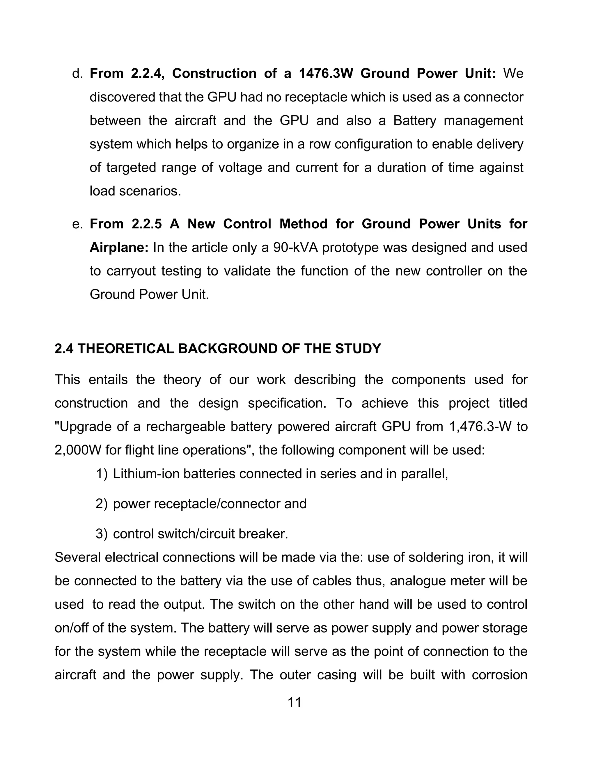11
d. From 2.2.4, Construction of a 1476.3W Ground Power Unit: We
discovered that the GPU had no receptacle which is used as a connector
between the aircraft and the GPU and also a Battery management
system which helps to organize in a row configuration to enable delivery
of targeted range of voltage and current for a duration of time against
load scenarios.
e. From 2.2.5 A New Control Method for Ground Power Units for
Airplane: In the article only a 90-kVA prototype was designed and used
to carryout testing to validate the function of the new controller on the
Ground Power Unit.
2.4 THEORETICAL BACKGROUND OF THE STUDY
This entails the theory of our work describing the components used for
construction and the design specification. To achieve this project titled
"Upgrade of a rechargeable battery powered aircraft GPU from 1,476.3-W to
2,000W for flight line operations", the following component will be used:
1) Lithium-ion batteries connected in series and in parallel,
2) power receptacle/connector and
3) control switch/circuit breaker.
Several electrical connections will be made via the: use of soldering iron, it will
be connected to the battery via the use of cables thus, analogue meter will be
used to read the output. The switch on the other hand will be used to control
on/off of the system. The battery will serve as power supply and power storage
for the system while the receptacle will serve as the point of connection to the
aircraft and the power supply. The outer casing will be built with corrosion
 