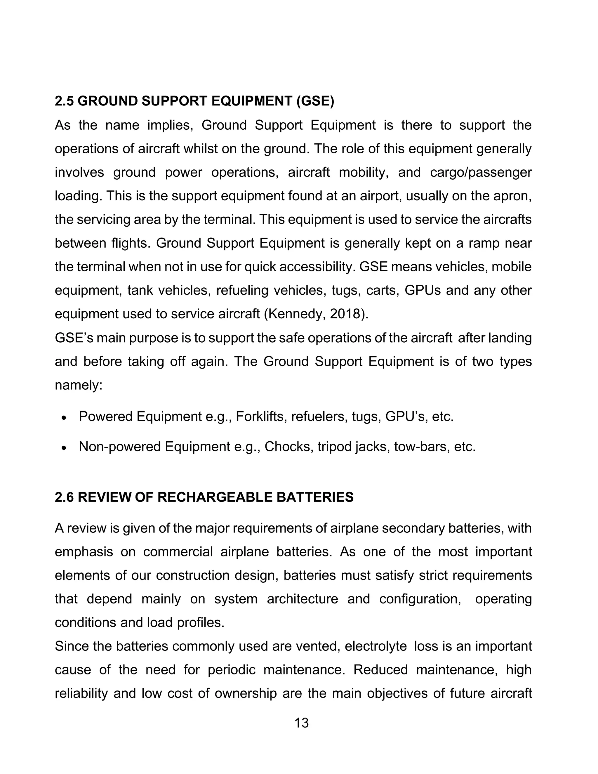 13
2.5 GROUND SUPPORT EQUIPMENT (GSE)
As the name implies, Ground Support Equipment is there to support the
operations of aircraft whilst on the ground. The role of this equipment generally
involves ground power operations, aircraft mobility, and cargo/passenger
loading. This is the support equipment found at an airport, usually on the apron,
the servicing area by the terminal. This equipment is used to service the aircrafts
between flights. Ground Support Equipment is generally kept on a ramp near
the terminal when not in use for quick accessibility. GSE means vehicles, mobile
equipment, tank vehicles, refueling vehicles, tugs, carts, GPUs and any other
equipment used to service aircraft (Kennedy, 2018).
GSE’s main purpose is to support the safe operations of the aircraft after landing
and before taking off again. The Ground Support Equipment is of two types
namely:
• Powered Equipment e.g., Forklifts, refuelers, tugs, GPU’s, etc.
• Non-powered Equipment e.g., Chocks, tripod jacks, tow-bars, etc.
2.6 REVIEW OF RECHARGEABLE BATTERIES
A review is given of the major requirements of airplane secondary batteries, with
emphasis on commercial airplane batteries. As one of the most important
elements of our construction design, batteries must satisfy strict requirements
that depend mainly on system architecture and configuration, operating
conditions and load profiles.
Since the batteries commonly used are vented, electrolyte loss is an important
cause of the need for periodic maintenance. Reduced maintenance, high
reliability and low cost of ownership are the main objectives of future aircraft
 