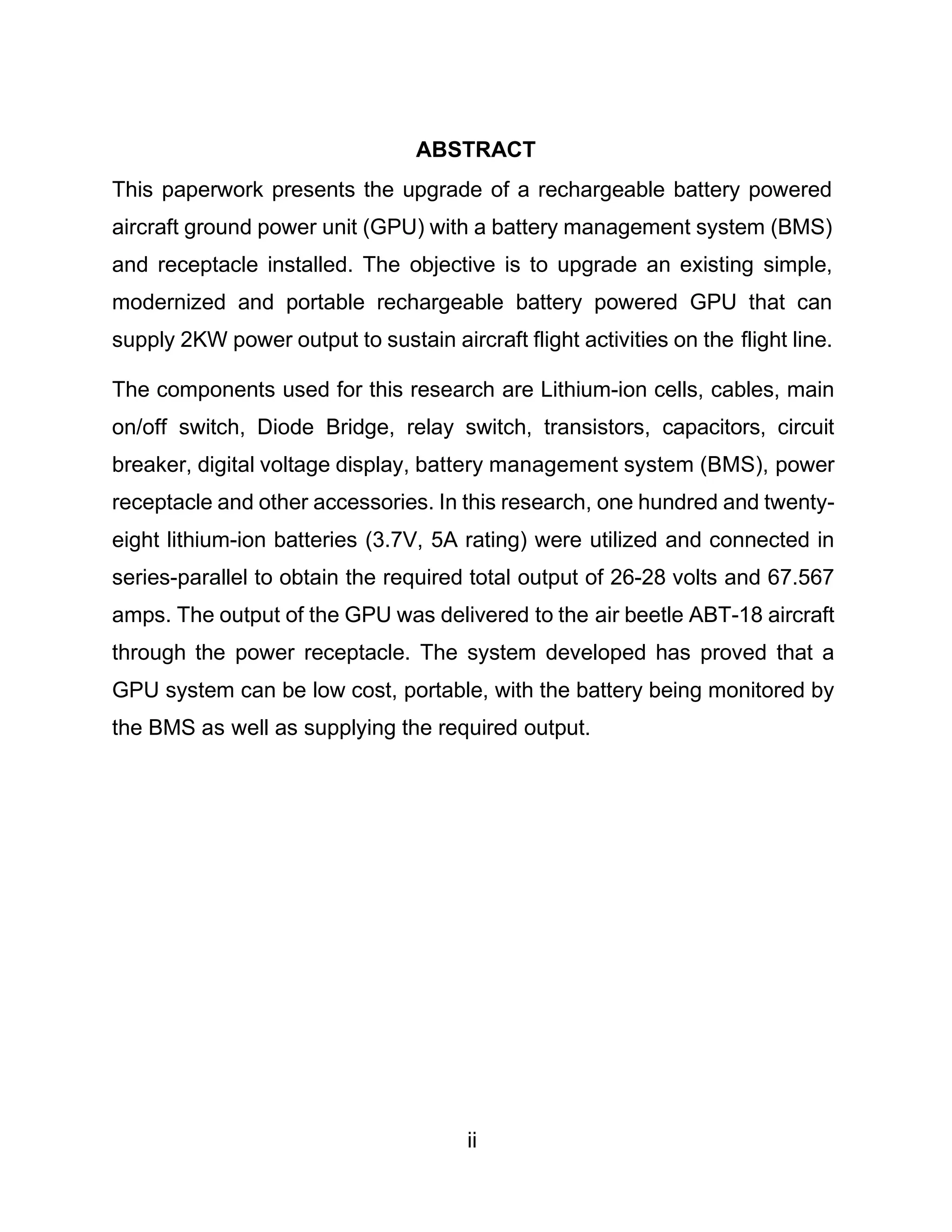 ii
ABSTRACT
This paperwork presents the upgrade of a rechargeable battery powered
aircraft ground power unit (GPU) with a battery management system (BMS)
and receptacle installed. The objective is to upgrade an existing simple,
modernized and portable rechargeable battery powered GPU that can
supply 2KW power output to sustain aircraft flight activities on the flight line.
The components used for this research are Lithium-ion cells, cables, main
on/off switch, Diode Bridge, relay switch, transistors, capacitors, circuit
breaker, digital voltage display, battery management system (BMS), power
receptacle and other accessories. In this research, one hundred and twenty-
eight lithium-ion batteries (3.7V, 5A rating) were utilized and connected in
series-parallel to obtain the required total output of 26-28 volts and 67.567
amps. The output of the GPU was delivered to the air beetle ABT-18 aircraft
through the power receptacle. The system developed has proved that a
GPU system can be low cost, portable, with the battery being monitored by
the BMS as well as supplying the required output.
 
