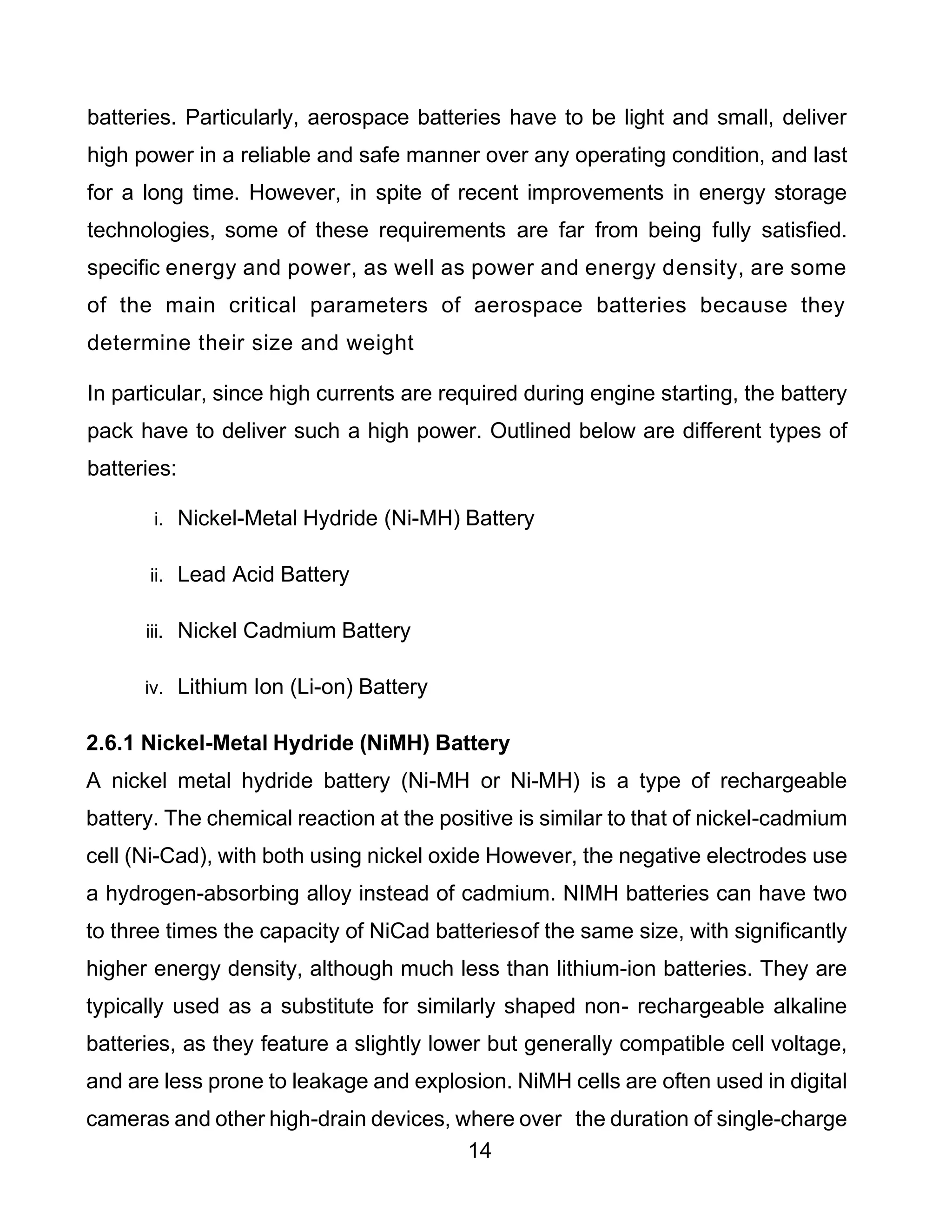14
batteries. Particularly, aerospace batteries have to be light and small, deliver
high power in a reliable and safe manner over any operating condition, and last
for a long time. However, in spite of recent improvements in energy storage
technologies, some of these requirements are far from being fully satisfied.
specific energy and power, as well as power and energy density, are some
of the main critical parameters of aerospace batteries because they
determine their size and weight
In particular, since high currents are required during engine starting, the battery
pack have to deliver such a high power. Outlined below are different types of
batteries:
i. Nickel-Metal Hydride (Ni-MH) Battery
ii. Lead Acid Battery
iii. Nickel Cadmium Battery
iv. Lithium Ion (Li-on) Battery
2.6.1 Nickel-Metal Hydride (NiMH) Battery
A nickel metal hydride battery (Ni-MH or Ni-MH) is a type of rechargeable
battery. The chemical reaction at the positive is similar to that of nickel-cadmium
cell (Ni-Cad), with both using nickel oxide However, the negative electrodes use
a hydrogen-absorbing alloy instead of cadmium. NIMH batteries can have two
to three times the capacity of NiCad batteriesof the same size, with significantly
higher energy density, although much less than lithium-ion batteries. They are
typically used as a substitute for similarly shaped non- rechargeable alkaline
batteries, as they feature a slightly lower but generally compatible cell voltage,
and are less prone to leakage and explosion. NiMH cells are often used in digital
cameras and other high-drain devices, where over the duration of single-charge
 