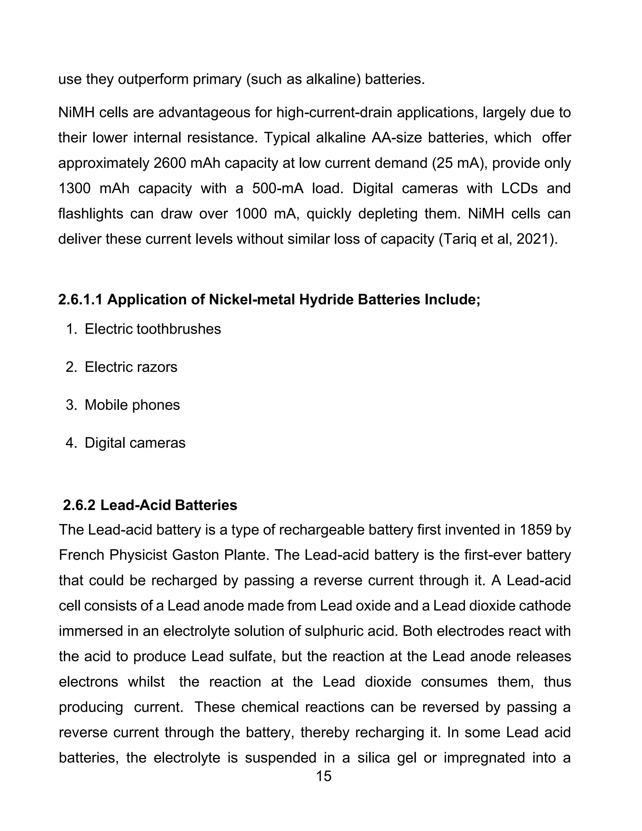 15
use they outperform primary (such as alkaline) batteries.
NiMH cells are advantageous for high-current-drain applications, largely due to
their lower internal resistance. Typical alkaline AA-size batteries, which offer
approximately 2600 mAh capacity at low current demand (25 mA), provide only
1300 mAh capacity with a 500-mA load. Digital cameras with LCDs and
flashlights can draw over 1000 mA, quickly depleting them. NiMH cells can
deliver these current levels without similar loss of capacity (Tariq et al, 2021).
2.6.1.1 Application of Nickel-metal Hydride Batteries Include;
1. Electric toothbrushes
2. Electric razors
3. Mobile phones
4. Digital cameras
2.6.2 Lead-Acid Batteries
The Lead-acid battery is a type of rechargeable battery first invented in 1859 by
French Physicist Gaston Plante. The Lead-acid battery is the first-ever battery
that could be recharged by passing a reverse current through it. A Lead-acid
cell consists of a Lead anode made from Lead oxide and a Lead dioxide cathode
immersed in an electrolyte solution of sulphuric acid. Both electrodes react with
the acid to produce Lead sulfate, but the reaction at the Lead anode releases
electrons whilst the reaction at the Lead dioxide consumes them, thus
producing current. These chemical reactions can be reversed by passing a
reverse current through the battery, thereby recharging it. In some Lead acid
batteries, the electrolyte is suspended in a silica gel or impregnated into a
 