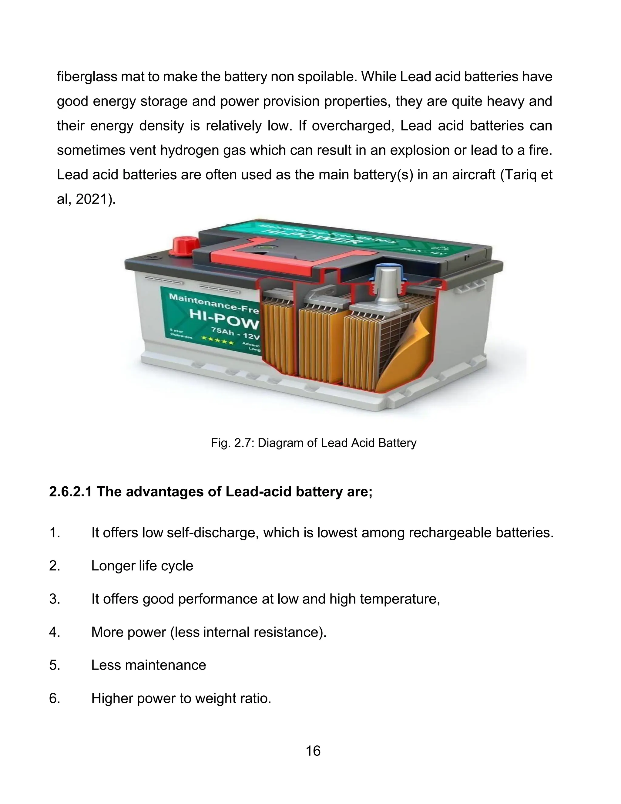 16
fiberglass mat to make the battery non spoilable. While Lead acid batteries have
good energy storage and power provision properties, they are quite heavy and
their energy density is relatively low. If overcharged, Lead acid batteries can
sometimes vent hydrogen gas which can result in an explosion or lead to a fire.
Lead acid batteries are often used as the main battery(s) in an aircraft (Tariq et
al, 2021).
Fig. 2.7: Diagram of Lead Acid Battery
2.6.2.1 The advantages of Lead-acid battery are;
1. It offers low self-discharge, which is lowest among rechargeable batteries.
2. Longer life cycle
3. It offers good performance at low and high temperature,
4. More power (less internal resistance).
5. Less maintenance
6. Higher power to weight ratio.
 